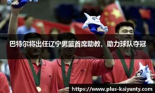 巴特尔将出任辽宁男篮首席助教，助力球队夺冠