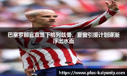 巴塞罗那官宣签下格列兹曼，夏窗引援计划逐渐浮出水面