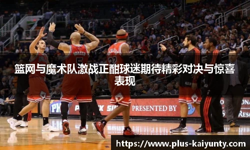 篮网与魔术队激战正酣球迷期待精彩对决与惊喜表现