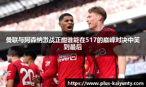 曼联与阿森纳激战正酣谁能在517的巅峰对决中笑到最后