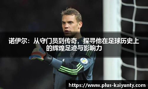 诺伊尔：从守门员到传奇，探寻他在足球历史上的辉煌足迹与影响力